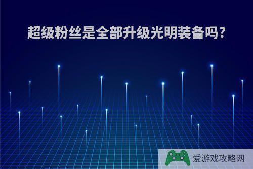 超级粉丝是全部升级光明装备吗?