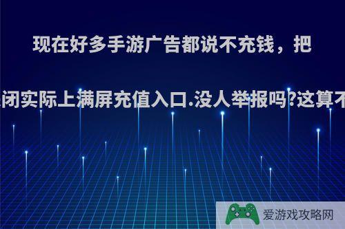 现在好多手游广告都说不充钱，把充值窗口都关闭实际上满屏充值入口.没人举报吗?这算不算虚假广告?