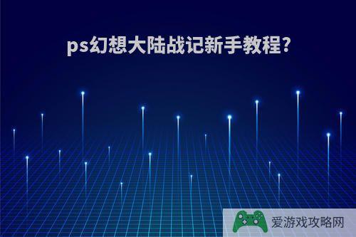 ps幻想大陆战记新手教程?