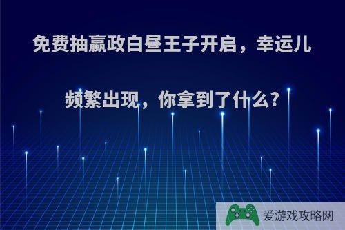 免费抽嬴政白昼王子开启，幸运儿频繁出现，你拿到了什么?