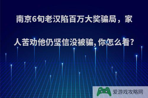 南京6旬老汉陷百万大奖骗局，家人苦劝他仍坚信没被骗, 你怎么看?