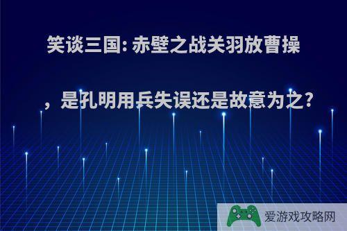 笑谈三国: 赤壁之战关羽放曹操，是孔明用兵失误还是故意为之?