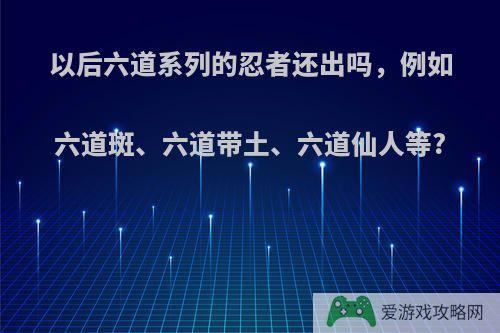 以后六道系列的忍者还出吗，例如六道斑、六道带土、六道仙人等?