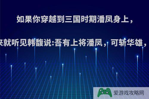 如果你穿越到三国时期潘凤身上，刚回过神来就听见韩馥说:吾有上将潘凤，可斩华雄，该怎么办?