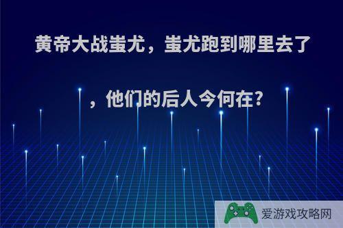 黄帝大战蚩尤，蚩尤跑到哪里去了，他们的后人今何在?