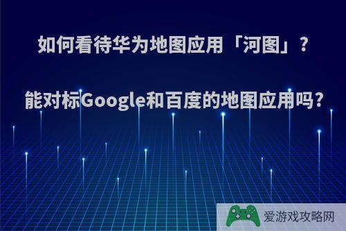 如何看待华为地图应用「河图」?能对标Google和百度的地图应用吗?