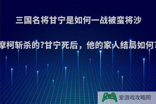 三国名将甘宁是如何一战被蛮将沙摩柯斩杀的?甘宁死后，他的家人结局如何?