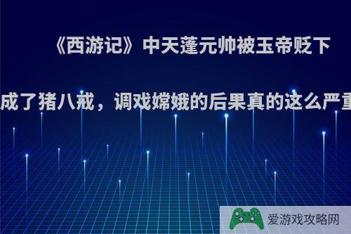 《西游记》中天蓬元帅被玉帝贬下凡间成了猪八戒，调戏嫦娥的后果真的这么严重吗?