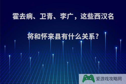 霍去病、卫青、李广，这些西汉名将和怀来县有什么关系?