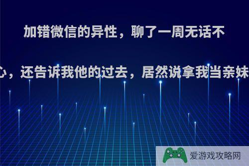 加错微信的异性，聊了一周无话不说、时刻关心，还告诉我他的过去，居然说拿我当亲妹妹是真的吗?