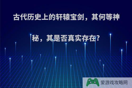 古代历史上的轩辕宝剑，其何等神秘，其是否真实存在?