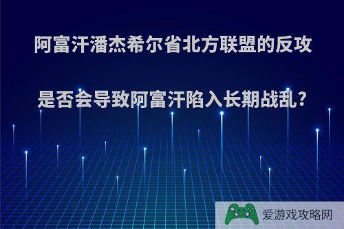 阿富汗潘杰希尔省北方联盟的反攻是否会导致阿富汗陷入长期战乱?