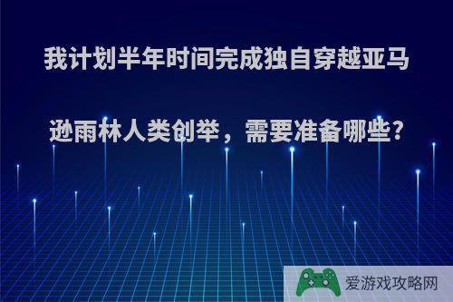 我计划半年时间完成独自穿越亚马逊雨林人类创举，需要准备哪些?