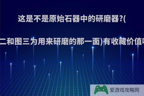 这是不是原始石器中的研磨器?(图二和图三为用来研磨的那一面)有收藏价值吗?