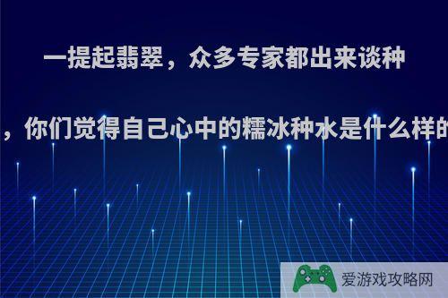 一提起翡翠，众多专家都出来谈种水，你们觉得自己心中的糯冰种水是什么样的?