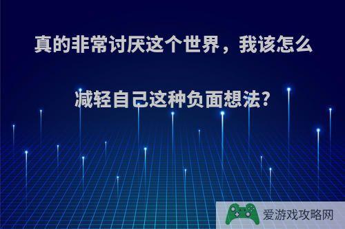 真的非常讨厌这个世界，我该怎么减轻自己这种负面想法?