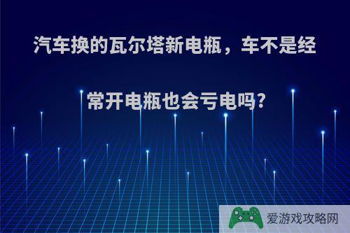 汽车换的瓦尔塔新电瓶，车不是经常开电瓶也会亏电吗?