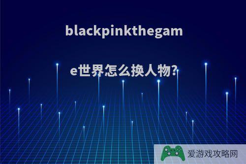 blackpinkthegame世界怎么换人物?