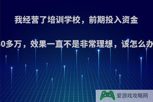 我经营了培训学校，前期投入资金80多万，效果一直不是非常理想，该怎么办?