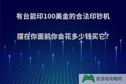 有台能印100美金的合法印钞机摆在你面前你会花多少钱买它?