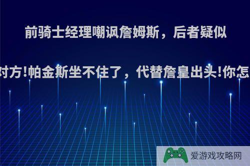 前骑士经理嘲讽詹姆斯，后者疑似回击对方!帕金斯坐不住了，代替詹皇出头!你怎么看?