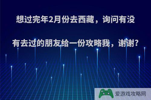 想过完年2月份去西藏，询问有没有去过的朋友给一份攻略我，谢谢?