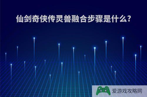 仙剑奇侠传灵兽融合步骤是什么?