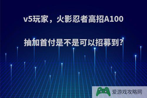 v5玩家，火影忍者高招A100抽加首付是不是可以招募到?