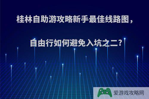 桂林自助游攻略新手最佳线路图，自由行如何避免入坑之二?