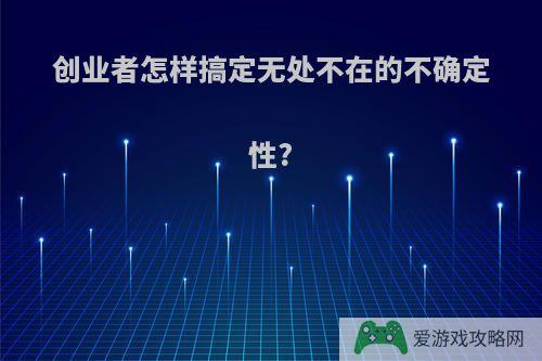 创业者怎样搞定无处不在的不确定性?