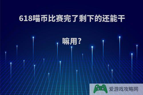 618喵币比赛完了剩下的还能干嘛用?