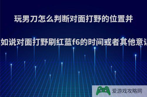 玩男刀怎么判断对面打野的位置并予以击杀，比如说对面打野刷红蓝f6的时间或者其他意识方面的问题?