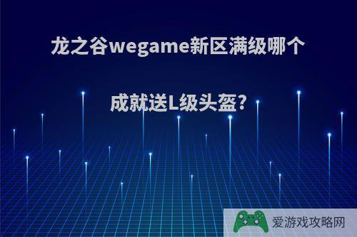 龙之谷wegame新区满级哪个成就送L级头盔?