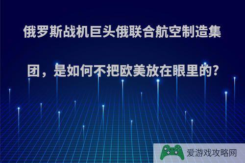 俄罗斯战机巨头俄联合航空制造集团，是如何不把欧美放在眼里的?