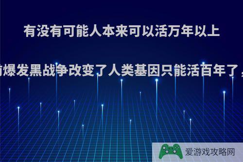 有没有可能人本来可以活万年以上，由于史前爆发黑战争改变了人类基因只能活百年了，你觉得呢?