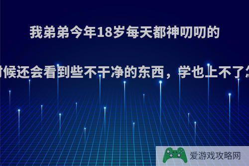 我弟弟今年18岁每天都神叨叨的，有时候还会看到些不干净的东西，学也上不了怎么办?