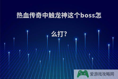 热血传奇中触龙神这个boss怎么打?