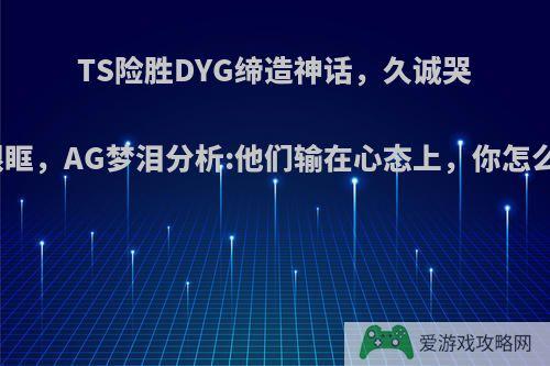 TS险胜DYG缔造神话，久诚哭红眼眶，AG梦泪分析:他们输在心态上，你怎么看?