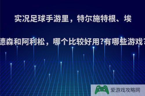 实况足球手游里，特尔施特根、埃德森和阿利松，哪个比较好用?有哪些游戏?