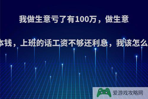 我做生意亏了有100万，做生意没本钱，上班的话工资不够还利息，我该怎么办?