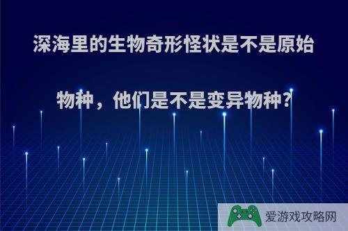 深海里的生物奇形怪状是不是原始物种，他们是不是变异物种?