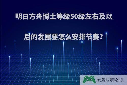 明日方舟博士等级50级左右及以后的发展要怎么安排节奏?