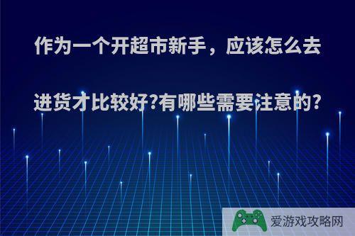 作为一个开超市新手，应该怎么去进货才比较好?有哪些需要注意的?