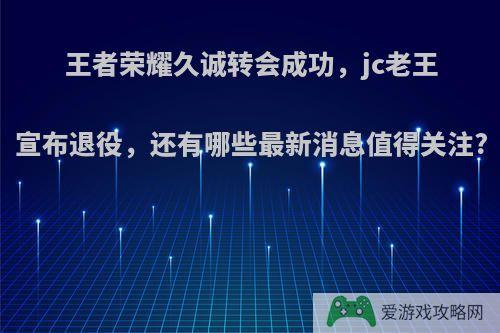 王者荣耀久诚转会成功，jc老王宣布退役，还有哪些最新消息值得关注?