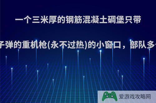 一个三米厚的钢筋混凝土碉堡只带一个架着无限子弹的重机枪(永不过热)的小窗口，部队多长时间能攻破?