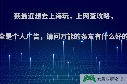 我最近想去上海玩，上网查攻略，呵呵!全是个人广告，请问万能的条友有什么好的建议?