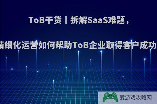 ToB干货丨拆解SaaS难题，精细化运营如何帮助ToB企业取得客户成功?