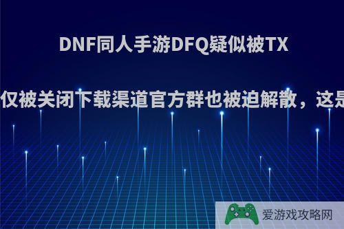 DNF同人手游DFQ疑似被TX打击，不仅被关闭下载渠道官方群也被迫解散，这是为什么?