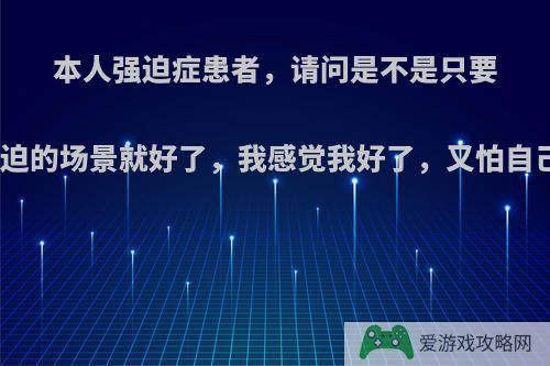 本人强迫症患者，请问是不是只要我避开那个让我强迫的场景就好了，我感觉我好了，又怕自己再犯，谁能解答?