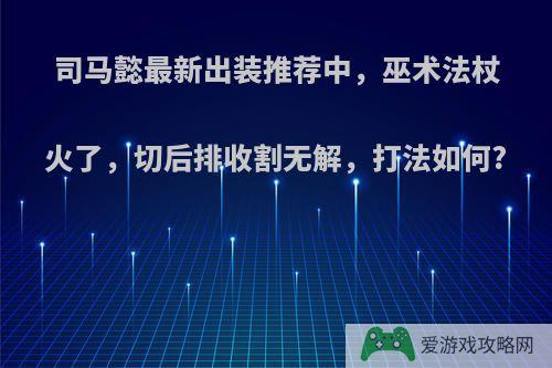 司马懿最新出装推荐中，巫术法杖火了，切后排收割无解，打法如何?